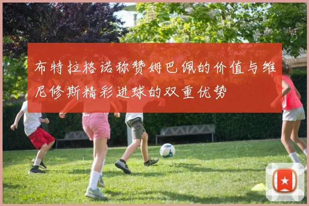 布特拉格诺称赞姆巴佩的价值与维尼修斯精彩进球的双重优势