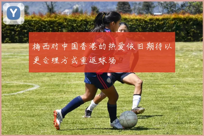梅西对中国香港的热爱依旧期待以更合理方式重返球场