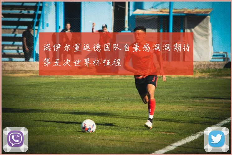 诺伊尔重返德国队自豪感满满期待第五次世界杯征程