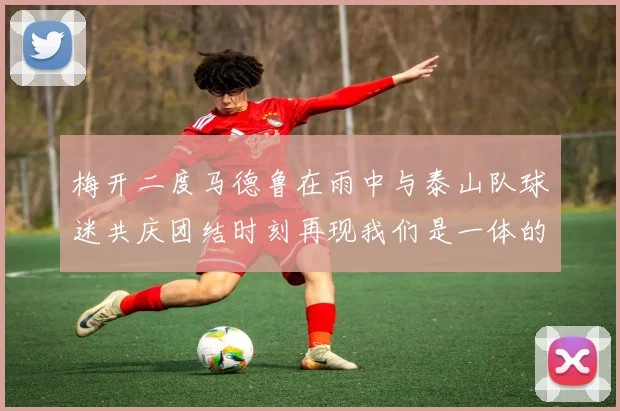 梅开二度马德鲁在雨中与泰山队球迷共庆团结时刻再现我们是一体的精神