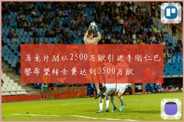 马竞计划以2500万欧引进李刚仁巴黎希望转会费达到3500万欧