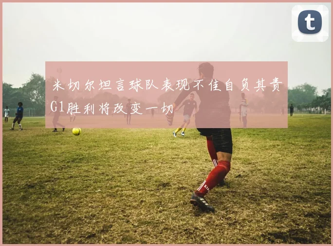 米切尔坦言球队表现不佳自负其责G1胜利将改变一切