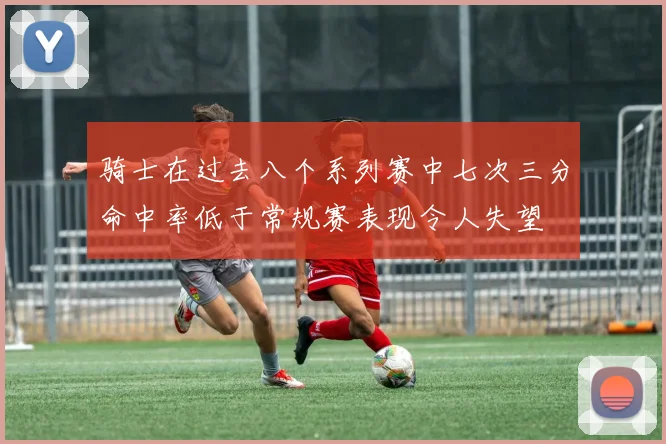 骑士在过去八个系列赛中七次三分命中率低于常规赛表现令人失望