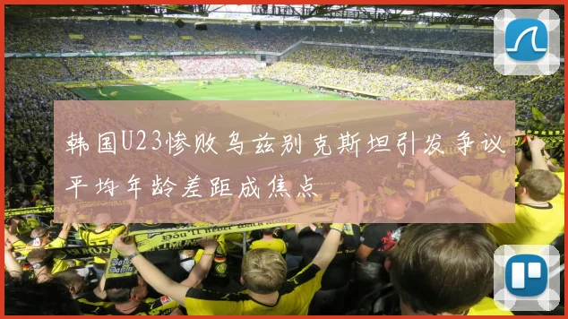 韩国U23惨败乌兹别克斯坦引发争议平均年龄差距成焦点