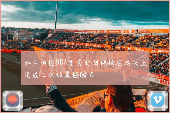 加兰回忆NBA首秀时刻佩顿在我头上完成三双的震撼瞬间