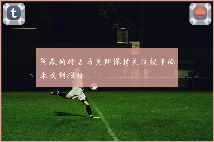 阿森纳对吉马良斯保持关注纽卡尚未收到报价