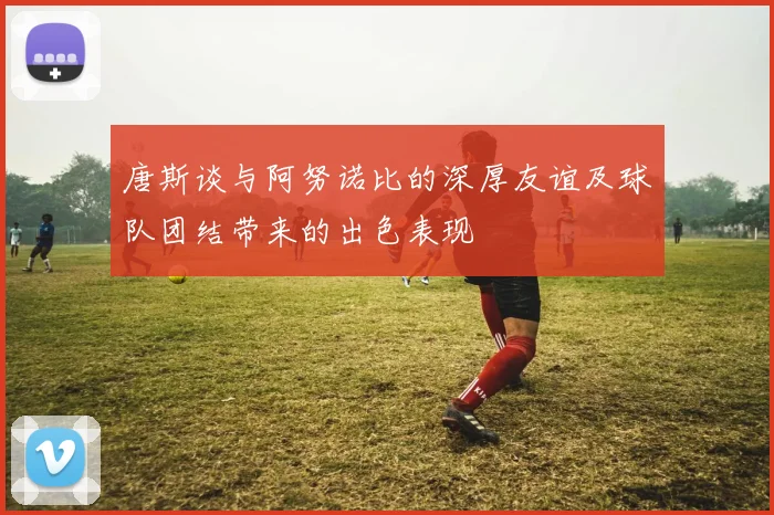 唐斯谈与阿努诺比的深厚友谊及球队团结带来的出色表现