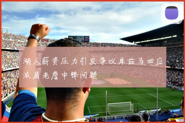 湖人薪资压力引发争议库兹马回应浓眉老詹中锋问题