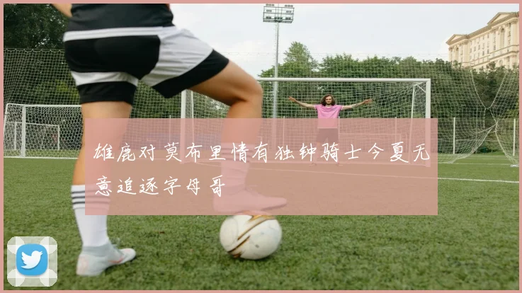 雄鹿对莫布里情有独钟骑士今夏无意追逐字母哥