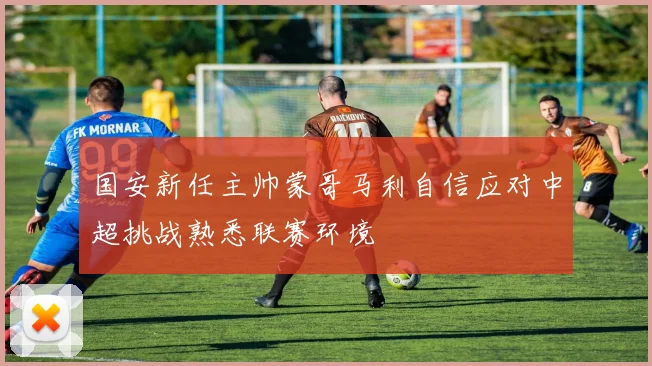 国安新任主帅蒙哥马利自信应对中超挑战熟悉联赛环境