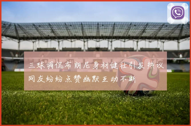 三球调侃布朗尼身材健壮引发热议网友纷纷点赞幽默互动不断