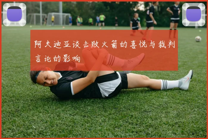 阿夫迪亚谈击败火箭的喜悦与裁判言论的影响