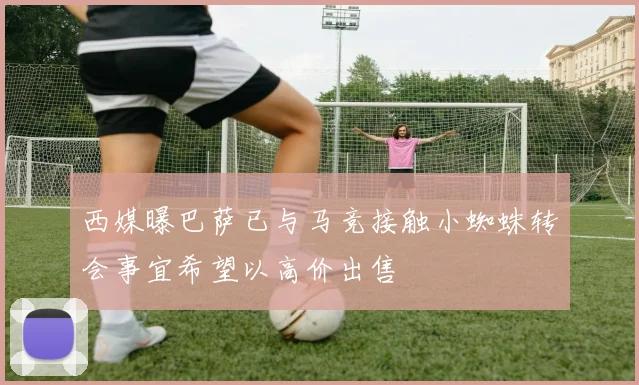 西媒曝巴萨已与马竞接触小蜘蛛转会事宜希望以高价出售