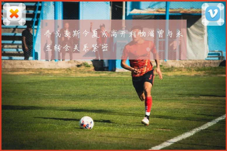 乔戈麦斯今夏或离开利物浦曾与米兰转会关系紧密