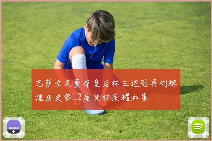 巴萨女足勇夺皇后杯三连冠再创辉煌历史第12座奖杯荣耀加冕