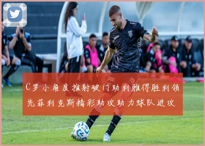 C罗小角度推射破门助利雅得胜利领先菲利克斯精彩助攻助力球队进攻