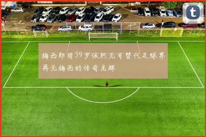梅西即将39岁依然无可替代足球界再无梅西的传奇光辉