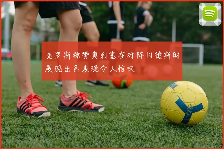 克罗斯称赞奥利塞在对阵门德斯时展现出色表现令人惊叹