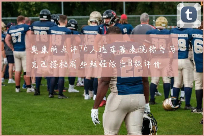 奥康纳点评76人选菲隆表现称与马克西搭档有些勉强给出B级评价