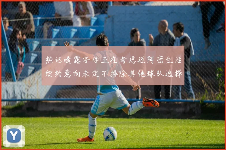 热记透露字母正在考虑迈阿密生活续约意向未定不排除其他球队选择