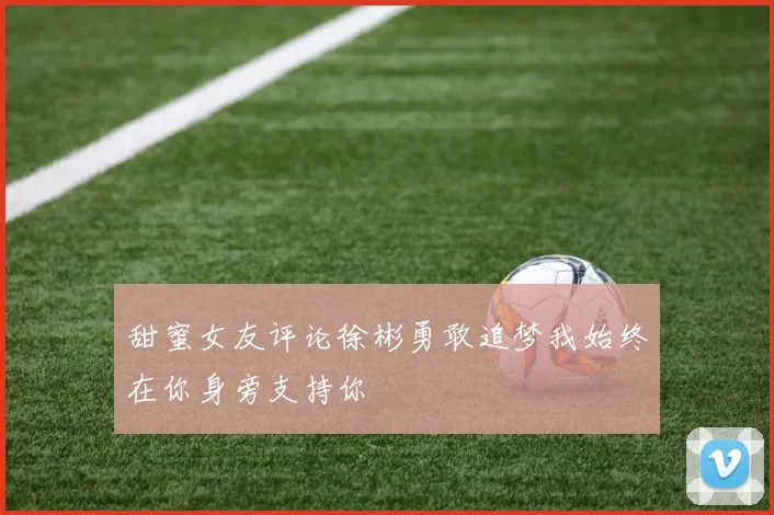 甜蜜女友评论徐彬勇敢追梦我始终在你身旁支持你