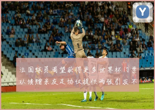 法国球员渴望获得更多世界杯门票以馈赠亲友足协仅提供两张引发不满