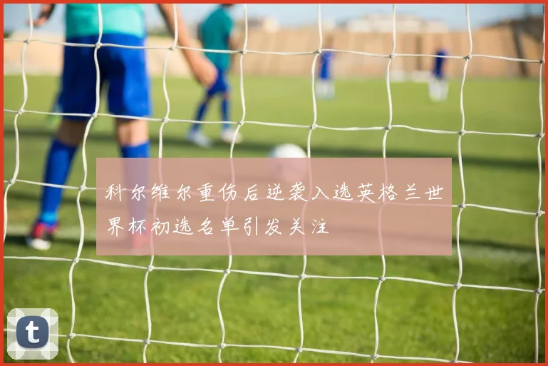 科尔维尔重伤后逆袭入选英格兰世界杯初选名单引发关注