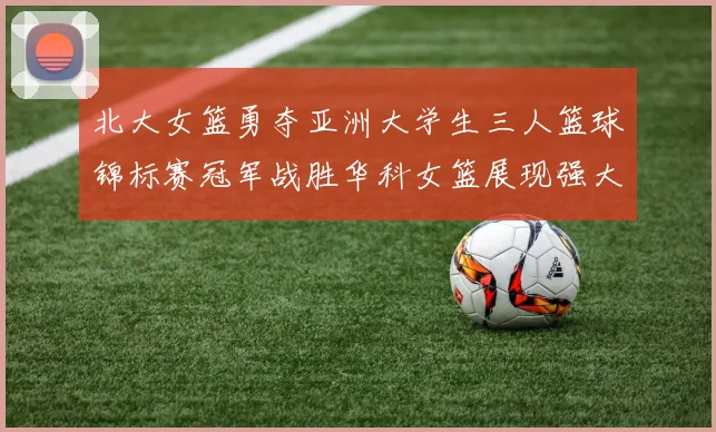 北大女篮勇夺亚洲大学生三人篮球锦标赛冠军战胜华科女篮展现强大实力
