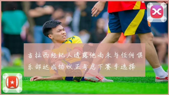 吉拉西经纪人透露他尚未与任何俱乐部达成协议正考虑下赛季选择