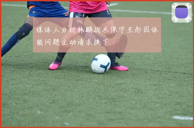 媒体人分析韩鹏战术保守王彤因体能问题主动请求换下