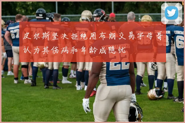 皮尔斯坚决拒绝用布朗交易字母哥认为其伤病和年龄成隐忧