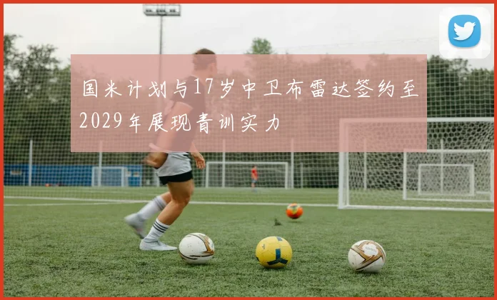 国米计划与17岁中卫布雷达签约至2029年展现青训实力