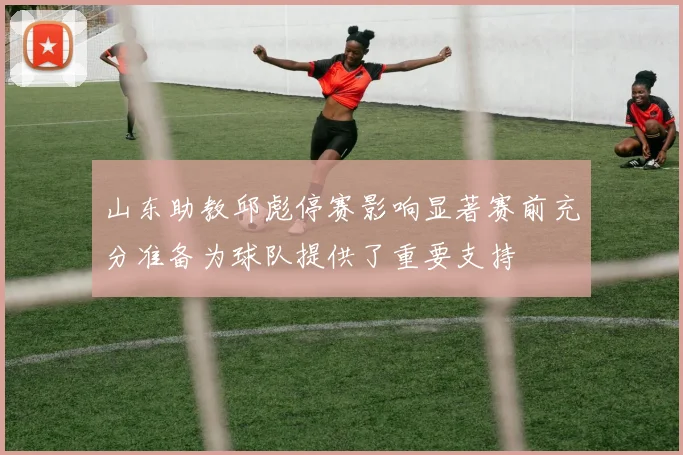 山东助教邱彪停赛影响显著赛前充分准备为球队提供了重要支持