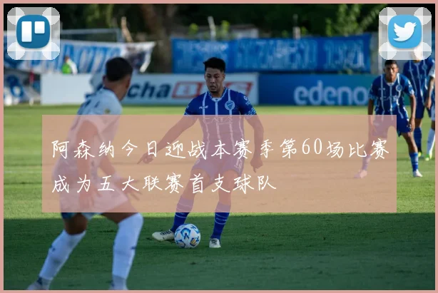 阿森纳今日迎战本赛季第60场比赛成为五大联赛首支球队