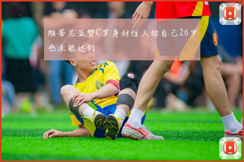 维蒂尼亚赞C罗身材惊人称自己26岁也未能达到