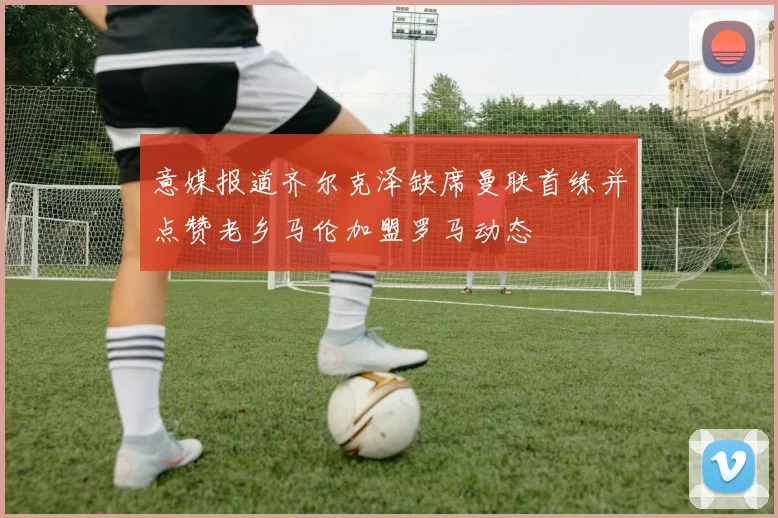 意媒报道齐尔克泽缺席曼联首练并点赞老乡马伦加盟罗马动态