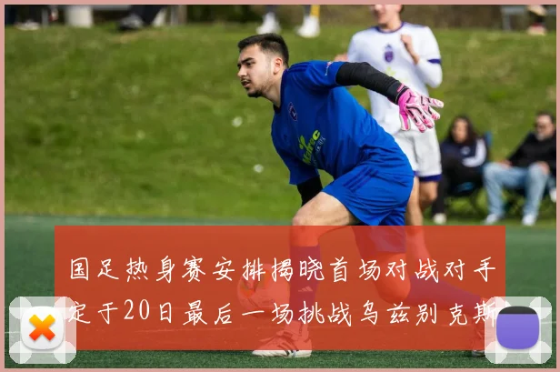 国足热身赛安排揭晓首场对战对手定于20日最后一场挑战乌兹别克斯坦